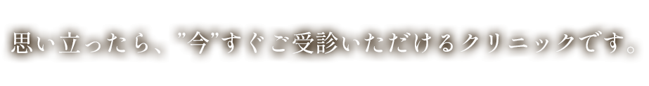 思い立ったら、”今”すぐご受診いただけるクリニックです。
