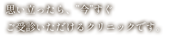 思い立ったら、”今”すぐご受診いただけるクリニックです。